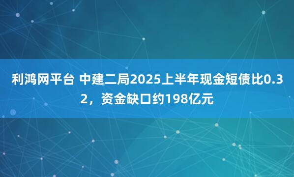 利鸿网平台 中建二局2025上半年现金短债比0.32，资金缺口约198亿元