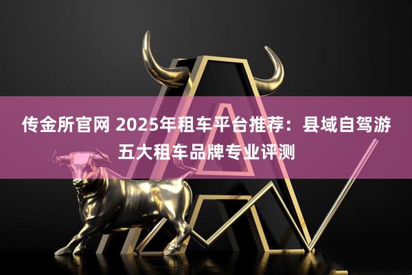 传金所官网 2025年租车平台推荐:县域自驾游五大租车品牌专业评测