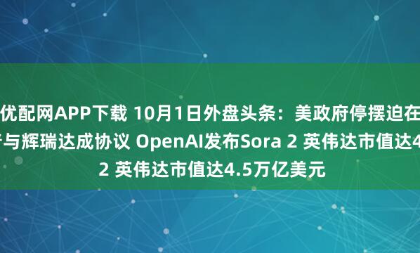 优配网APP下载 10月1日外盘头条：美政府停摆迫在眉睫 特朗普与辉瑞达成协议 OpenAI发布Sora 2 英伟达市值达4.5万亿美元