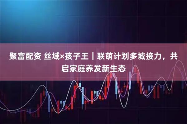 聚富配资 丝域×孩子王|联萌计划多城接力,共启家庭养发新生态