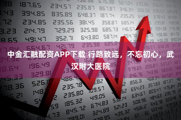 中金汇融配资APP下载 行路致远,不忘初心,武汉附大医院