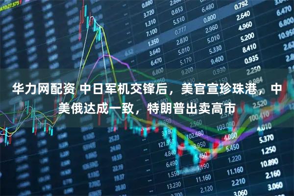 华力网配资 中日军机交锋后，美官宣珍珠港，中美俄达成一致，特朗普出卖高市