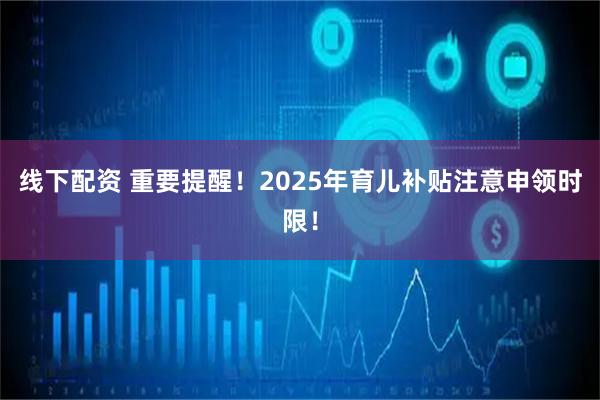 线下配资 重要提醒！2025年育儿补贴注意申领时限！