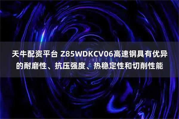 天牛配资平台 Z85WDKCV06高速钢具有优异的耐磨性、抗压强度、热稳定性和切削性能