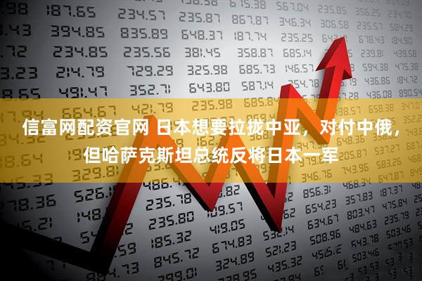 信富网配资官网 日本想要拉拢中亚，对付中俄，但哈萨克斯坦总统反将日本一军