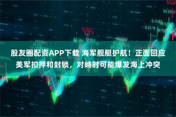 股友圈配资APP下载 海军舰艇护航！正面回应美军扣押和封锁，对峙时可能爆发海上冲突