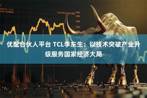 优配合伙人平台 TCL李东生：以技术突破产业升级服务国家经济大局
