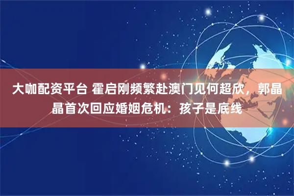 大咖配资平台 霍启刚频繁赴澳门见何超欣，郭晶晶首次回应婚姻危机：孩子是底线