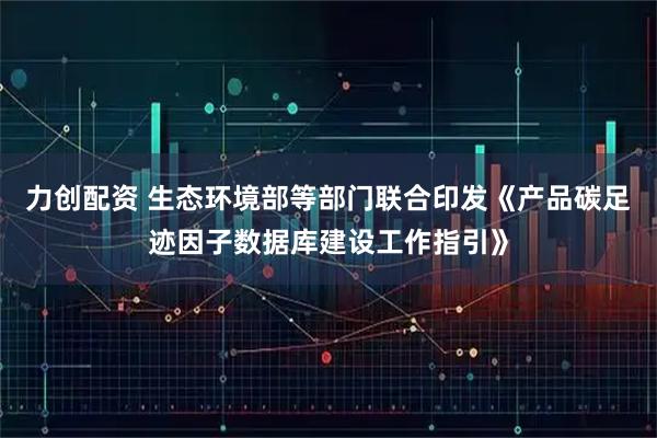 力创配资 生态环境部等部门联合印发《产品碳足迹因子数据库建设工作指引》