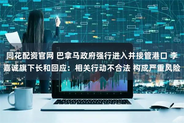 同花配资官网 巴拿马政府强行进入并接管港口 李嘉诚旗下长和回应：相关行动不合法 构成严重风险