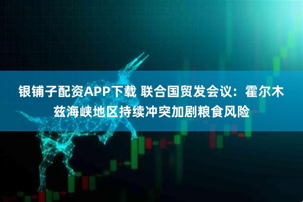 银铺子配资APP下载 联合国贸发会议: 霍尔木兹海峡地区持续冲突加剧粮食风险